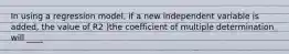 In using a regression model, if a new independent variable is added, the value of R2 )the coefficient of multiple determination will ____