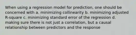 When using a regression model for prediction, one should be concerned with a. minimizing collinearity b. minimizing adjusted R-square c. minimizing standard error of the regression d. making sure there is not just a correlation, but a causal relationship between predictors and the response