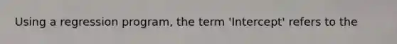 Using a regression program, the term 'Intercept' refers to the