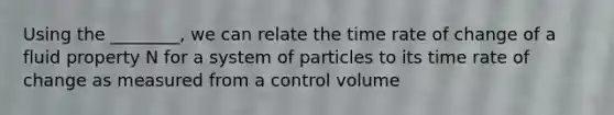 Using the ________, we can relate the time rate of change of a fluid property N for a system of particles to its time rate of change as measured from a control volume