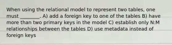 When using the relational model to represent two tables, one must ________. A) add a foreign key to one of the tables B) have more than two primary keys in the model C) establish only N:M relationships between the tables D) use metadata instead of foreign keys