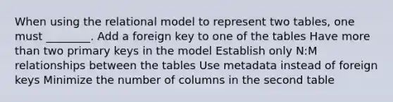 When using the relational model to represent two tables, one must ________. Add a foreign key to one of the tables Have <a href='https://www.questionai.com/knowledge/keWHlEPx42-more-than' class='anchor-knowledge'>more than</a> two primary keys in the model Establish only N:M relationships between the tables Use metadata instead of foreign keys Minimize the number of columns in the second table