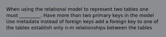 When using the relational model to represent two tables one must _________. Have more than two primary keys in the model Use metadata instead of foreign keys add a foreign key to one of the tables establish only n-m relationships between the tables