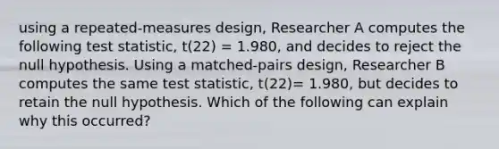 using a repeated-measures design, Researcher A computes the following test statistic, t(22) = 1.980, and decides to reject the null hypothesis. Using a matched-pairs design, Researcher B computes the same test statistic, t(22)= 1.980, but decides to retain the null hypothesis. Which of the following can explain why this occurred?