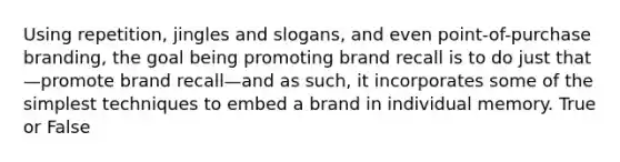 Using repetition, jingles and slogans, and even point-of-purchase branding, the goal being promoting brand recall is to do just that—promote brand recall—and as such, it incorporates some of the simplest techniques to embed a brand in individual memory. True or False