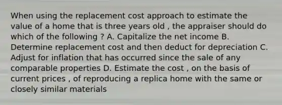 When using the replacement cost approach to estimate the value of a home that is three years old , the appraiser should do which of the following ? A. Capitalize the net income B. Determine replacement cost and then deduct for depreciation C. Adjust for inflation that has occurred since the sale of any comparable properties D. Estimate the cost , on the basis of current prices , of reproducing a replica home with the same or closely similar materials