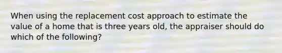 When using the replacement cost approach to estimate the value of a home that is three years old, the appraiser should do which of the following?