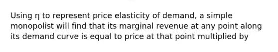 Using η to represent price elasticity of demand, a simple monopolist will find that its marginal revenue at any point along its demand curve is equal to price at that point multiplied by