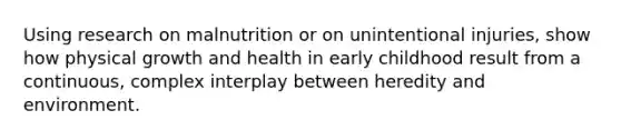 Using research on malnutrition or on unintentional injuries, show how physical growth and health in early childhood result from a continuous, complex interplay between heredity and environment.