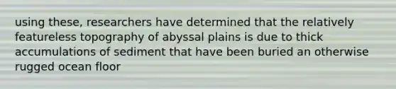 using these, researchers have determined that the relatively featureless topography of abyssal plains is due to thick accumulations of sediment that have been buried an otherwise rugged ocean floor