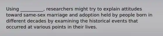 Using __________, researchers might try to explain attitudes toward same-sex marriage and adoption held by people born in different decades by examining the historical events that occurred at various points in their lives.