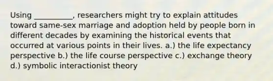 Using __________, researchers might try to explain attitudes toward same-sex marriage and adoption held by people born in different decades by examining the historical events that occurred at various points in their lives. a.) the life expectancy perspective b.) the life course perspective c.) exchange theory d.) symbolic interactionist theory