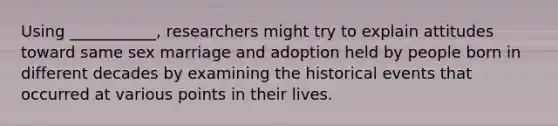 Using ___________, researchers might try to explain attitudes toward same sex marriage and adoption held by people born in different decades by examining the historical events that occurred at various points in their lives.