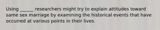 Using ______ researchers might try to explain attitudes toward same sex marriage by examining the historical events that have occurred at various points in their lives.