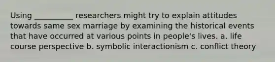 Using __________ researchers might try to explain attitudes towards same sex marriage by examining the historical events that have occurred at various points in people's lives. a. life course perspective b. symbolic interactionism c. conflict theory