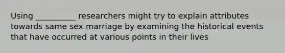 Using __________ researchers might try to explain attributes towards same sex marriage by examining the historical events that have occurred at various points in their lives