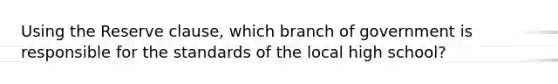 Using the Reserve clause, which branch of government is responsible for the standards of the local high school?