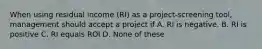 When using residual income (RI) as a project-screening tool, management should accept a project if A. RI is negative. B. RI is positive C. RI equals ROI D. None of these