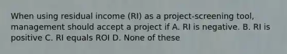 When using residual income (RI) as a project-screening tool, management should accept a project if A. RI is negative. B. RI is positive C. RI equals ROI D. None of these