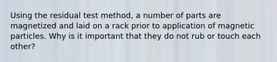 Using the residual test method, a number of parts are magnetized and laid on a rack prior to application of magnetic particles. Why is it important that they do not rub or touch each other?