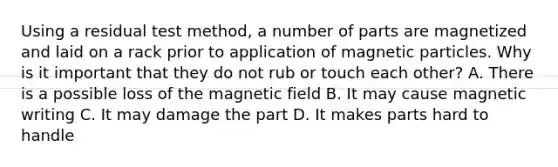 Using a residual test method, a number of parts are magnetized and laid on a rack prior to application of magnetic particles. Why is it important that they do not rub or touch each other? A. There is a possible loss of the magnetic field B. It may cause magnetic writing C. It may damage the part D. It makes parts hard to handle