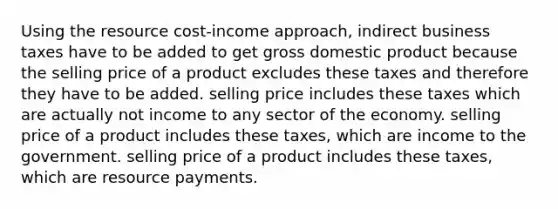 Using the resource cost-income approach, indirect business taxes have to be added to get gross domestic product because the selling price of a product excludes these taxes and therefore they have to be added. selling price includes these taxes which are actually not income to any sector of the economy. selling price of a product includes these taxes, which are income to the government. selling price of a product includes these taxes, which are resource payments.