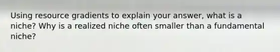 Using resource gradients to explain your answer, what is a niche? Why is a realized niche often smaller than a fundamental niche?