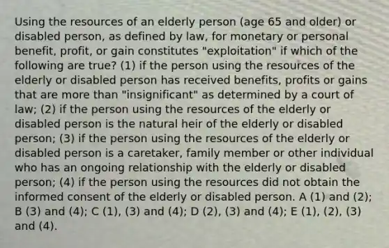 Using the resources of an elderly person (age 65 and older) or disabled person, as defined by law, for monetary or personal benefit, profit, or gain constitutes "exploitation" if which of the following are true? (1) if the person using the resources of the elderly or disabled person has received benefits, profits or gains that are more than "insignificant" as determined by a court of law; (2) if the person using the resources of the elderly or disabled person is the natural heir of the elderly or disabled person; (3) if the person using the resources of the elderly or disabled person is a caretaker, family member or other individual who has an ongoing relationship with the elderly or disabled person; (4) if the person using the resources did not obtain the informed consent of the elderly or disabled person. A (1) and (2); B (3) and (4); C (1), (3) and (4); D (2), (3) and (4); E (1), (2), (3) and (4).