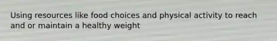 Using resources like food choices and physical activity to reach and or maintain a healthy weight