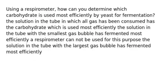 Using a respirometer, how can you determine which carbohydrate is used most efficiently by yeast for fermentation? the solution in the tube in which all gas has been consumed has the carbohydrate which is used most efficiently the solution in the tube with the smallest gas bubble has fermented most efficiently a respirometer can not be used for this purpose the solution in the tube with the largest gas bubble has fermented most efficiently