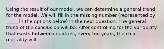 Using the result of our model, we can determine a general trend for the model. We will fill in the missing number (represented by _____ in the options below) in the next question. The general trend of the conclusion will be: After controlling for the variability that exists between countries, every ten years, the child mortality will