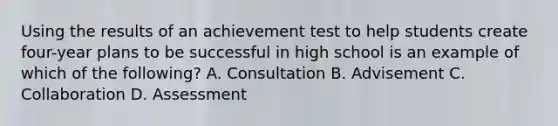 Using the results of an achievement test to help students create four-year plans to be successful in high school is an example of which of the following? A. Consultation B. Advisement C. Collaboration D. Assessment