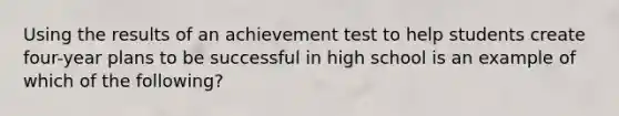 Using the results of an achievement test to help students create four-year plans to be successful in high school is an example of which of the following?