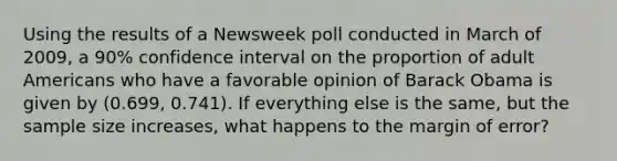 Using the results of a Newsweek poll conducted in March of 2009, a 90% confidence interval on the proportion of adult Americans who have a favorable opinion of Barack Obama is given by (0.699, 0.741). If everything else is the same, but the sample size increases, what happens to the margin of error?