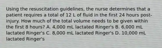 Using the resuscitation guidelines, the nurse determines that a patient requires a total of 12 L of fluid in the first 24 hours post-injury. How much of the total volume needs to be given within the first 8 hours? A. 4,000 mL lactated Ringer's B. 6,000 mL lactated Ringer's C. 8,000 mL lactated Ringer's D. 10,000 mL lactated Ringer's