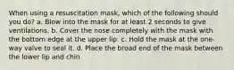 When using a resuscitation mask, which of the following should you do? a. Blow into the mask for at least 2 seconds to give ventilations. b. Cover the nose completely with the mask with the bottom edge at the upper lip. c. Hold the mask at the one-way valve to seal it. d. Place the broad end of the mask between the lower lip and chin