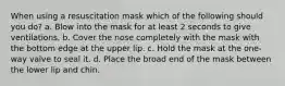 When using a resuscitation mask which of the following should you do? a. Blow into the mask for at least 2 seconds to give ventilations. b. Cover the nose completely with the mask with the bottom edge at the upper lip. c. Hold the mask at the one-way valve to seal it. d. Place the broad end of the mask between the lower lip and chin.