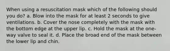 When using a resuscitation mask which of the following should you do? a. Blow into the mask for at least 2 seconds to give ventilations. b. Cover the nose completely with the mask with the bottom edge at the upper lip. c. Hold the mask at the one-way valve to seal it. d. Place the broad end of the mask between the lower lip and chin.