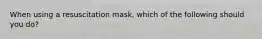 When using a resuscitation mask, which of the following should you do?