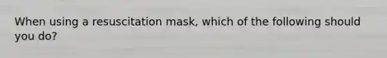 When using a resuscitation mask, which of the following should you do?