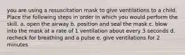 you are using a resuscitation mask to give ventilations to a child. Place the following steps in order in which you would perform the skill. a. open the airway b. position and seal the mask c. blow into the mask at a rate of 1 ventilation about every 3 seconds d. recheck for breathing and a pulse e. give ventilations for 2 minutes