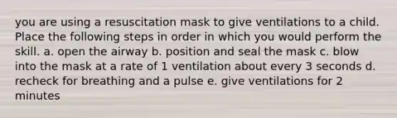 you are using a resuscitation mask to give ventilations to a child. Place the following steps in order in which you would perform the skill. a. open the airway b. position and seal the mask c. blow into the mask at a rate of 1 ventilation about every 3 seconds d. recheck for breathing and a pulse e. give ventilations for 2 minutes