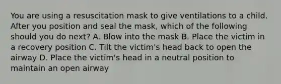 You are using a resuscitation mask to give ventilations to a child. After you position and seal the mask, which of the following should you do next? A. Blow into the mask B. Place the victim in a recovery position C. Tilt the victim's head back to open the airway D. Place the victim's head in a neutral position to maintain an open airway