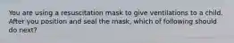 You are using a resuscitation mask to give ventilations to a child. After you position and seal the mask, which of following should do next?