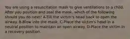 You are using a resuscitation mask to give ventilations to a child. After you position and seal the mask, which of the following should you do next? A-Tilt the victim's head back to open the airway. B-Blow into the mask. C-Place the victim's head in a neutral position to maintain an open airway. D-Place the victim in a recovery position.