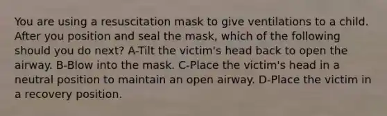 You are using a resuscitation mask to give ventilations to a child. After you position and seal the mask, which of the following should you do next? A-Tilt the victim's head back to open the airway. B-Blow into the mask. C-Place the victim's head in a neutral position to maintain an open airway. D-Place the victim in a recovery position.