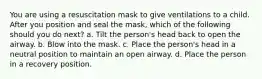 You are using a resuscitation mask to give ventilations to a child. After you position and seal the mask, which of the following should you do next? a. Tilt the person's head back to open the airway. b. Blow into the mask. c. Place the person's head in a neutral position to maintain an open airway. d. Place the person in a recovery position.