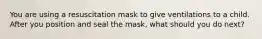 You are using a resuscitation mask to give ventilations to a child. After you position and seal the mask, what should you do next?