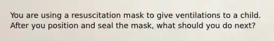 You are using a resuscitation mask to give ventilations to a child. After you position and seal the mask, what should you do next?