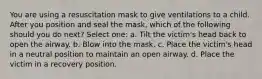 You are using a resuscitation mask to give ventilations to a child. After you position and seal the mask, which of the following should you do next? Select one: a. Tilt the victim's head back to open the airway. b. Blow into the mask. c. Place the victim's head in a neutral position to maintain an open airway. d. Place the victim in a recovery position.